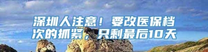 深圳人注意！要改医保档次的抓紧，只剩最后10天