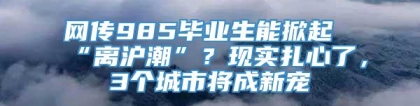 网传985毕业生能掀起“离沪潮”？现实扎心了，3个城市将成新宠