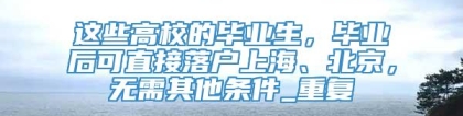 这些高校的毕业生，毕业后可直接落户上海、北京，无需其他条件_重复