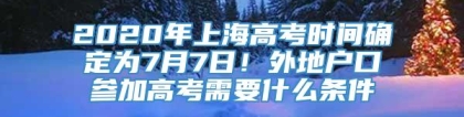 2020年上海高考时间确定为7月7日！外地户口参加高考需要什么条件