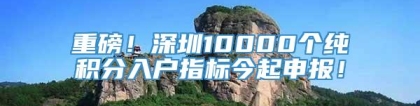 重磅！深圳10000个纯积分入户指标今起申报！