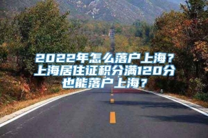 2022年怎么落户上海？上海居住证积分满120分也能落户上海？