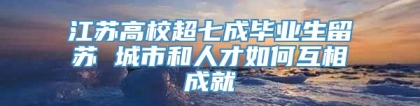 江苏高校超七成毕业生留苏 城市和人才如何互相成就