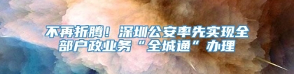 不再折腾！深圳公安率先实现全部户政业务“全城通”办理