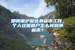 即将离沪前往外省市工作，个人社保账户怎么转到外省市？