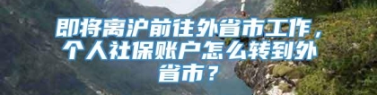 即将离沪前往外省市工作，个人社保账户怎么转到外省市？