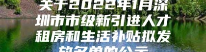 关于2022年1月深圳市市级新引进人才租房和生活补贴拟发放名单的公示