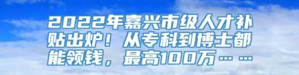 2022年嘉兴市级人才补贴出炉！从专科到博士都能领钱，最高100万……