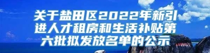 关于盐田区2022年新引进人才租房和生活补贴第六批拟发放名单的公示