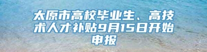 太原市高校毕业生、高技术人才补贴9月15日开始申报