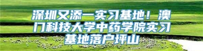 深圳又添一实习基地！澳门科技大学中药学院实习基地落户坪山