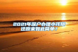 2021年深户办理小孩随迁原来如此简单？