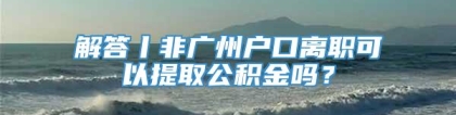 解答丨非广州户口离职可以提取公积金吗？