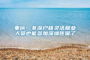 重磅！非深户籍灵活就业人员也能参加深圳医保了