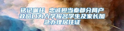 铭记嘱托 忠诚担当秦都分局户政窗口为入学报名学生及家长加急办理居住证