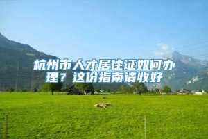 杭州市人才居住证如何办理？这份指南请收好