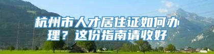 杭州市人才居住证如何办理？这份指南请收好