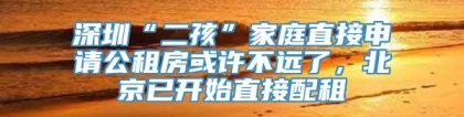 深圳“二孩”家庭直接申请公租房或许不远了，北京已开始直接配租