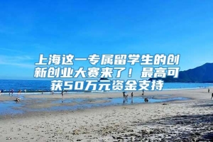 上海这一专属留学生的创新创业大赛来了！最高可获50万元资金支持