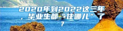 2020年到2022这三年，毕业生都“住哪儿”了？