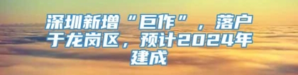 深圳新增“巨作”，落户于龙岗区，预计2024年建成