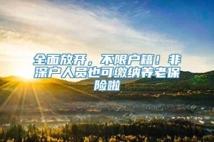 全面放开，不限户籍！非深户人员也可缴纳养老保险啦