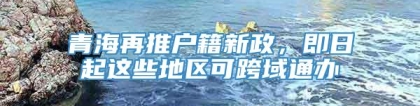 青海再推户籍新政，即日起这些地区可跨域通办