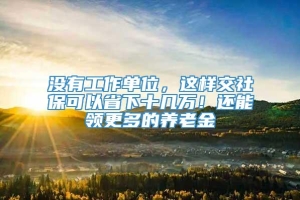 没有工作单位，这样交社保可以省下十几万！还能领更多的养老金