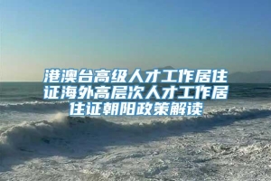 港澳台高级人才工作居住证海外高层次人才工作居住证朝阳政策解读