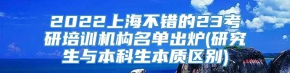 2022上海不错的23考研培训机构名单出炉(研究生与本科生本质区别)