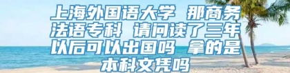 上海外国语大学 那商务法语专科 请问读了三年以后可以出国吗 拿的是本科文凭吗