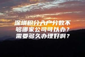 深圳积分入户分数不够哪家公司可以办？需要多久办理好啊？