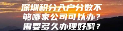 深圳积分入户分数不够哪家公司可以办？需要多久办理好啊？