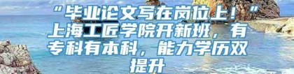 “毕业论文写在岗位上！”上海工匠学院开新班，有专科有本科，能力学历双提升