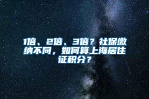 1倍、2倍、3倍？社保缴纳不同，如何算上海居住证积分？