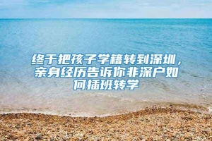 终于把孩子学籍转到深圳，亲身经历告诉你非深户如何插班转学