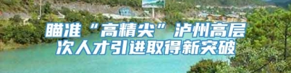 瞄准“高精尖”泸州高层次人才引进取得新突破