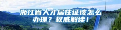 浙江省人才居住证该怎么办理？权威解读！