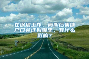 在深圳工作，离职后集体户口会迁到哪里，有什么影响？