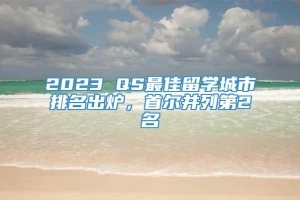 2023 QS最佳留学城市排名出炉，首尔并列第2名