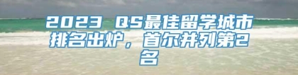 2023 QS最佳留学城市排名出炉，首尔并列第2名