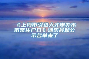 《上海市引进人才申办本市常住户口》浦东最新公示名单来了