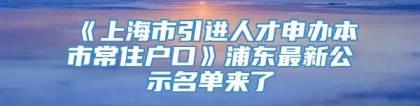 《上海市引进人才申办本市常住户口》浦东最新公示名单来了