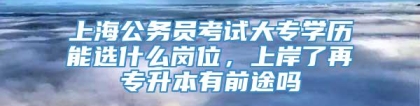 上海公务员考试大专学历能选什么岗位，上岸了再专升本有前途吗