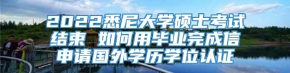 2022悉尼大学硕士考试结束 如何用毕业完成信申请国外学历学位认证