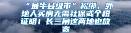 “最牛县级市”松绑，外地人买房无需社保或个税证明！长三角这两地也放宽