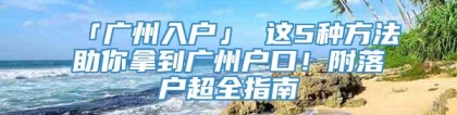 「广州入户」 这5种方法助你拿到广州户口！附落户超全指南