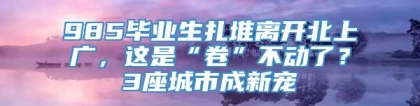 985毕业生扎堆离开北上广，这是“卷”不动了？3座城市成新宠