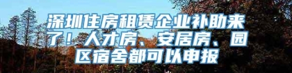 深圳住房租赁企业补助来了！人才房、安居房、园区宿舍都可以申报