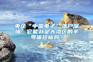 央企“中国电子”落户深圳，它能补足大湾区的半导体短板吗？